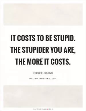 It costs to be stupid. The stupider you are, the more it costs Picture Quote #1