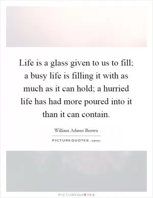 Life is a glass given to us to fill; a busy life is filling it with as much as it can hold; a hurried life has had more poured into it than it can contain Picture Quote #1