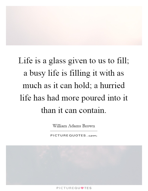 Life is a glass given to us to fill; a busy life is filling it with as much as it can hold; a hurried life has had more poured into it than it can contain Picture Quote #1