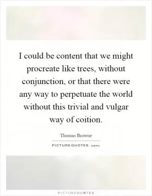 I could be content that we might procreate like trees, without conjunction, or that there were any way to perpetuate the world without this trivial and vulgar way of coition Picture Quote #1