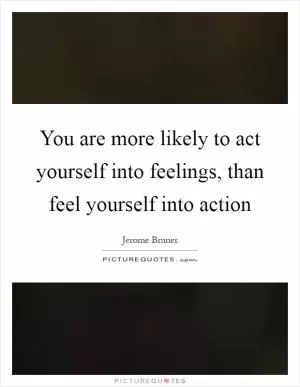 You are more likely to act yourself into feelings, than feel yourself into action Picture Quote #1