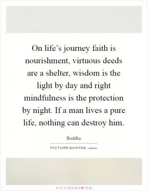 On life’s journey faith is nourishment, virtuous deeds are a shelter, wisdom is the light by day and right mindfulness is the protection by night. If a man lives a pure life, nothing can destroy him Picture Quote #1