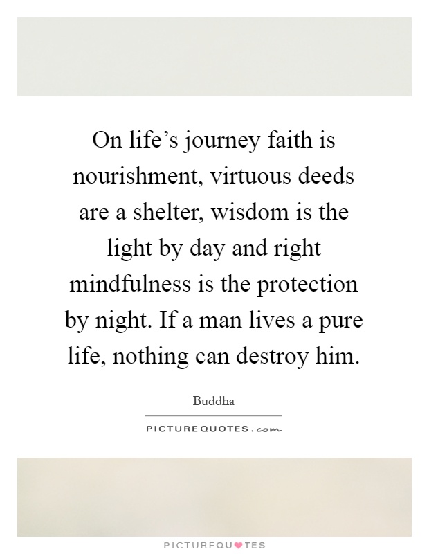 On life's journey faith is nourishment, virtuous deeds are a shelter, wisdom is the light by day and right mindfulness is the protection by night. If a man lives a pure life, nothing can destroy him Picture Quote #1
