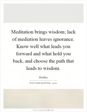 Meditation brings wisdom; lack of mediation leaves ignorance. Know well what leads you forward and what hold you back, and choose the path that leads to wisdom Picture Quote #1