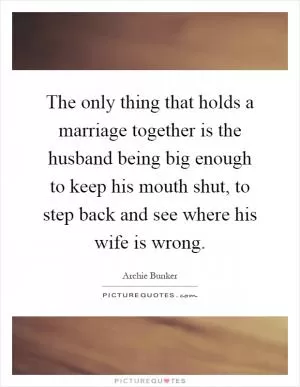 The only thing that holds a marriage together is the husband being big enough to keep his mouth shut, to step back and see where his wife is wrong Picture Quote #1