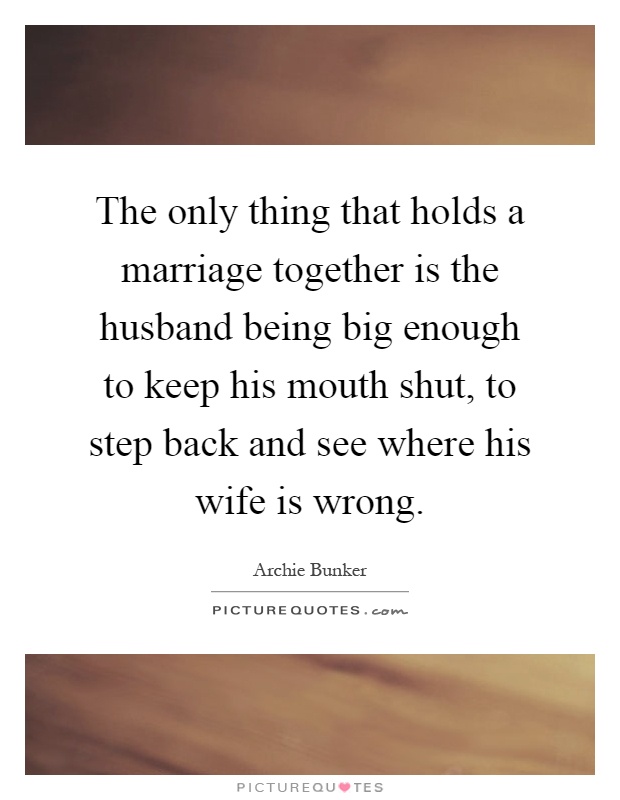 The only thing that holds a marriage together is the husband being big enough to keep his mouth shut, to step back and see where his wife is wrong Picture Quote #1
