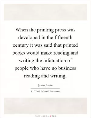 When the printing press was developed in the fifteenth century it was said that printed books would make reading and writing the infatuation of people who have no business reading and writing Picture Quote #1