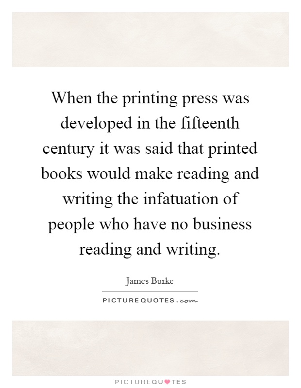 When the printing press was developed in the fifteenth century it was said that printed books would make reading and writing the infatuation of people who have no business reading and writing Picture Quote #1