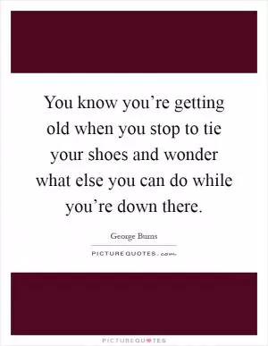 You know you’re getting old when you stop to tie your shoes and wonder what else you can do while you’re down there Picture Quote #1