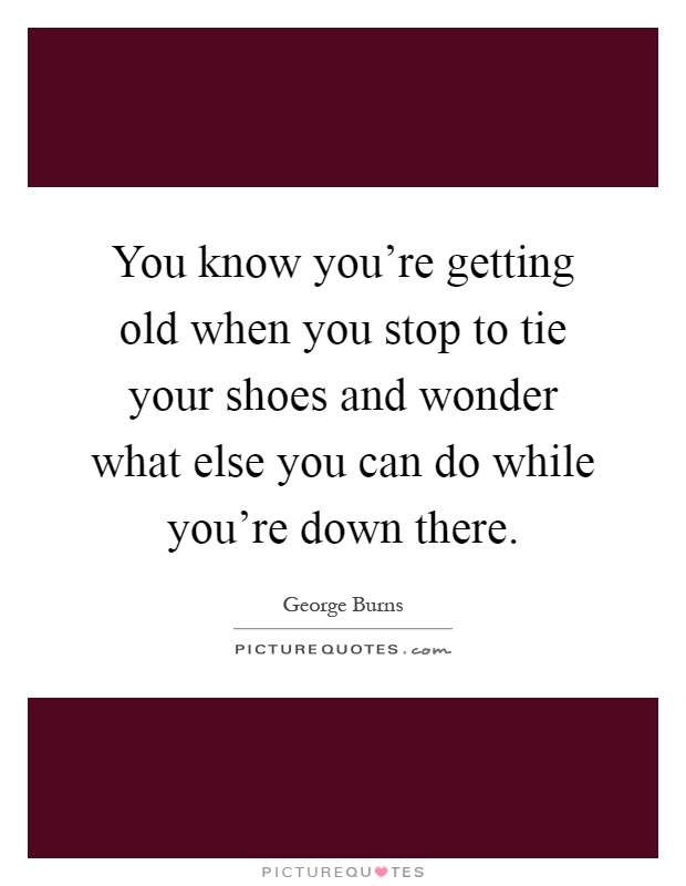 You know you're getting old when you stop to tie your shoes and wonder what else you can do while you're down there Picture Quote #1