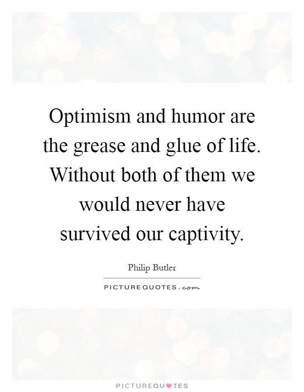 Optimism and humor are the grease and glue of life. Without both of them we would never have survived our captivity Picture Quote #1