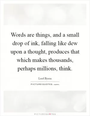 Words are things, and a small drop of ink, falling like dew upon a thought, produces that which makes thousands, perhaps millions, think Picture Quote #1