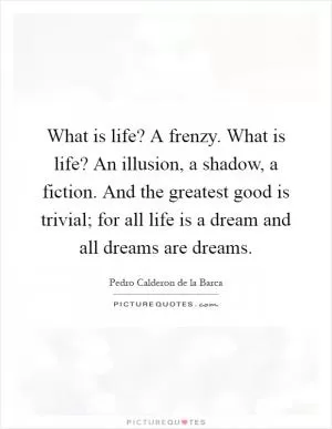 What is life? A frenzy. What is life? An illusion, a shadow, a fiction. And the greatest good is trivial; for all life is a dream and all dreams are dreams Picture Quote #1