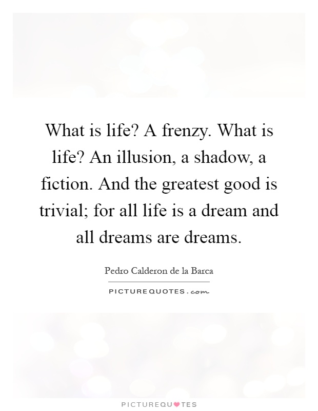 What is life? A frenzy. What is life? An illusion, a shadow, a fiction. And the greatest good is trivial; for all life is a dream and all dreams are dreams Picture Quote #1