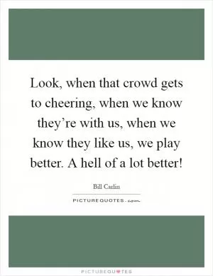 Look, when that crowd gets to cheering, when we know they’re with us, when we know they like us, we play better. A hell of a lot better! Picture Quote #1
