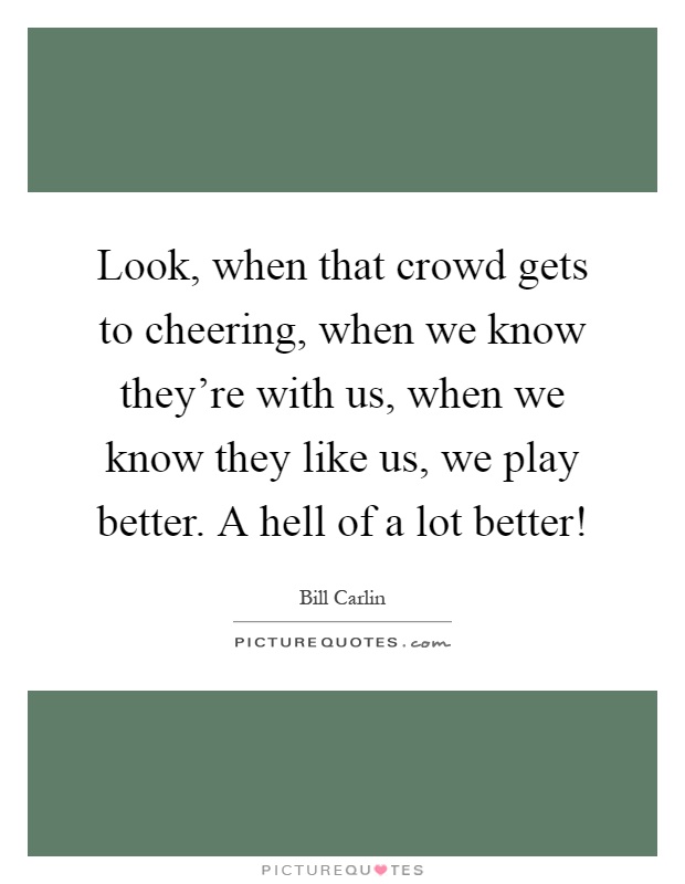 Look, when that crowd gets to cheering, when we know they're with us, when we know they like us, we play better. A hell of a lot better! Picture Quote #1