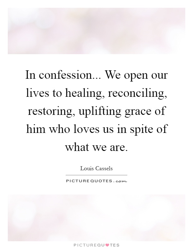 In confession... We open our lives to healing, reconciling, restoring, uplifting grace of him who loves us in spite of what we are Picture Quote #1