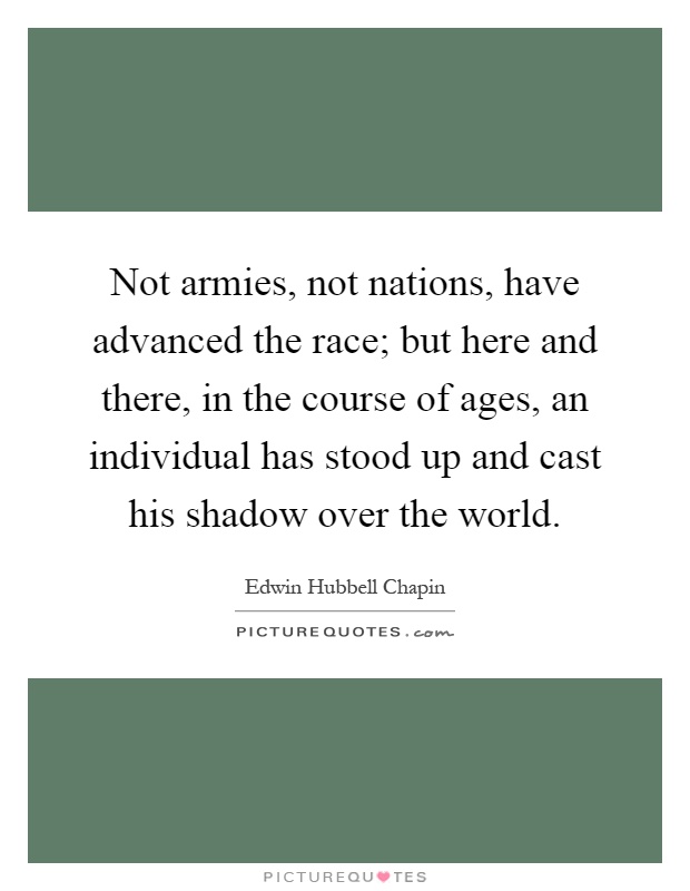 Not armies, not nations, have advanced the race; but here and there, in the course of ages, an individual has stood up and cast his shadow over the world Picture Quote #1
