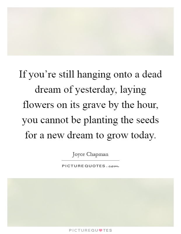 If you're still hanging onto a dead dream of yesterday, laying flowers on its grave by the hour, you cannot be planting the seeds for a new dream to grow today Picture Quote #1