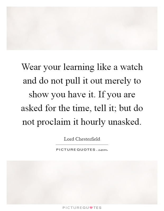 Wear your learning like a watch and do not pull it out merely to show you have it. If you are asked for the time, tell it; but do not proclaim it hourly unasked Picture Quote #1