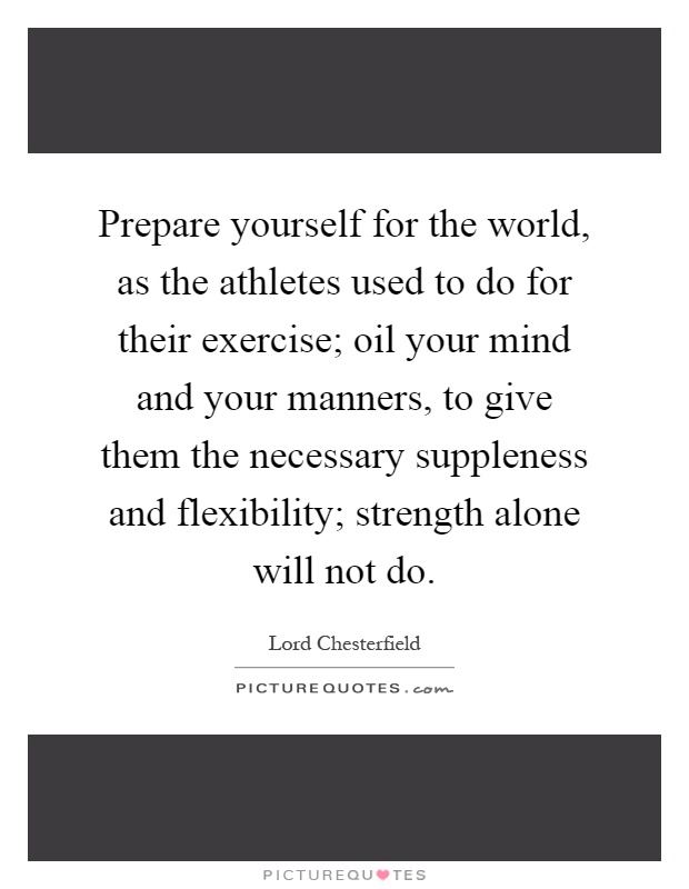 Prepare yourself for the world, as the athletes used to do for their exercise; oil your mind and your manners, to give them the necessary suppleness and flexibility; strength alone will not do Picture Quote #1