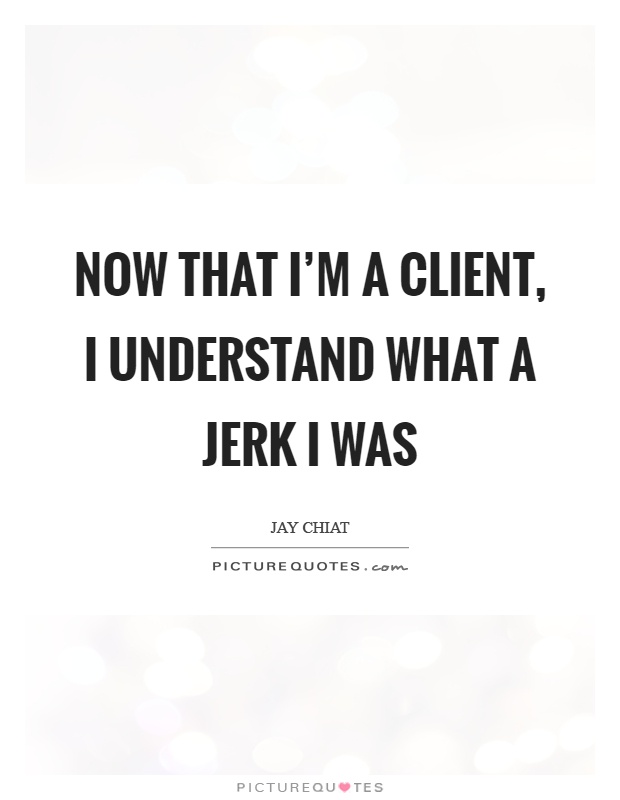 Now that I'm a client, I understand what a jerk I was Picture Quote #1