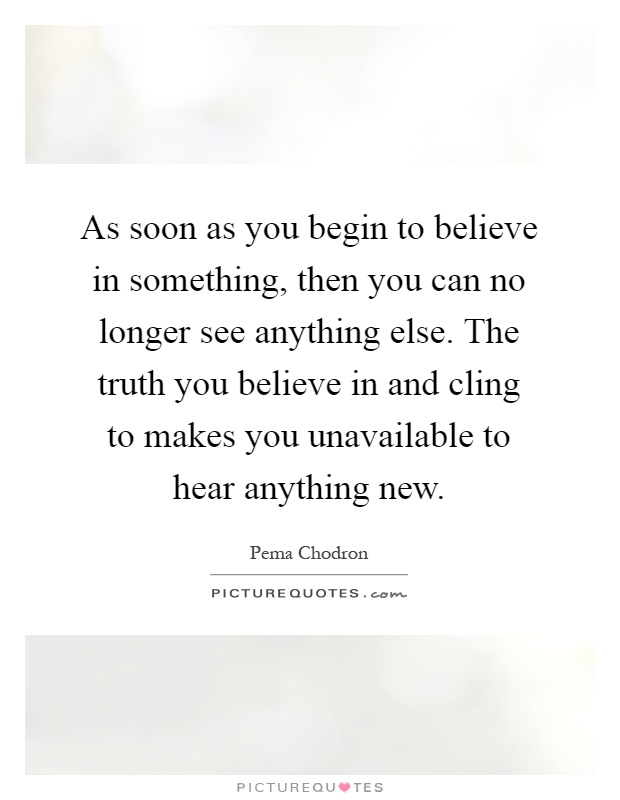 As soon as you begin to believe in something, then you can no longer see anything else. The truth you believe in and cling to makes you unavailable to hear anything new Picture Quote #1
