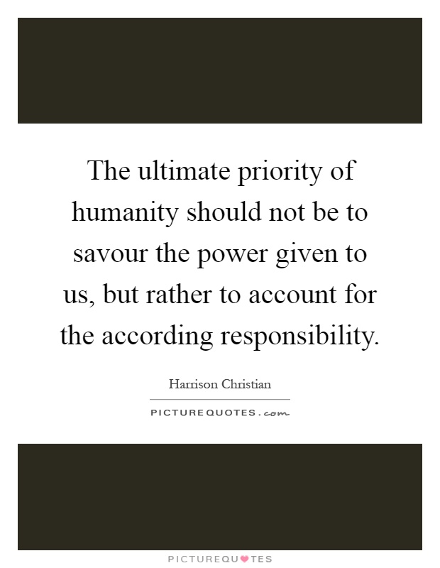 The ultimate priority of humanity should not be to savour the power given to us, but rather to account for the according responsibility Picture Quote #1