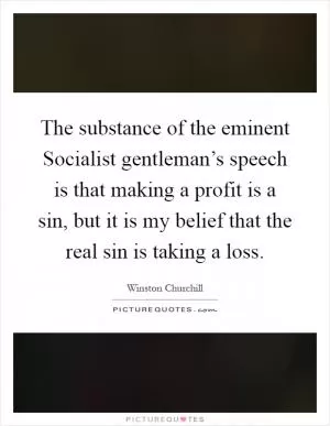 The substance of the eminent Socialist gentleman’s speech is that making a profit is a sin, but it is my belief that the real sin is taking a loss Picture Quote #1