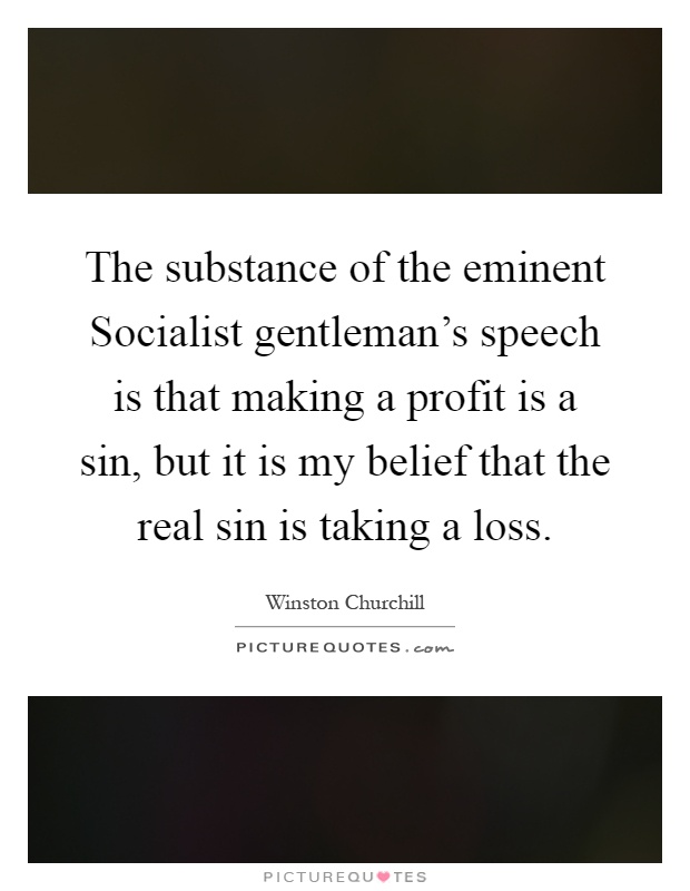 The substance of the eminent Socialist gentleman's speech is that making a profit is a sin, but it is my belief that the real sin is taking a loss Picture Quote #1