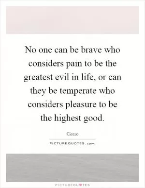 No one can be brave who considers pain to be the greatest evil in life, or can they be temperate who considers pleasure to be the highest good Picture Quote #1