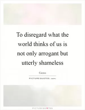 To disregard what the world thinks of us is not only arrogant but utterly shameless Picture Quote #1