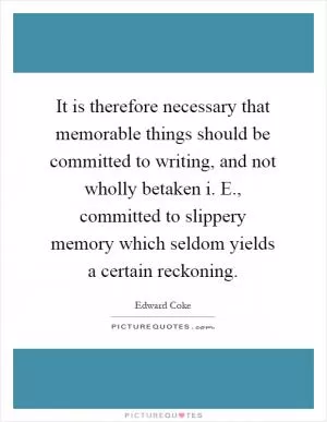 It is therefore necessary that memorable things should be committed to writing, and not wholly betaken i. E., committed to slippery memory which seldom yields a certain reckoning Picture Quote #1