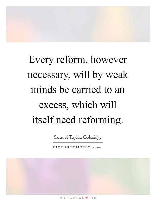 Every reform, however necessary, will by weak minds be carried to an excess, which will itself need reforming Picture Quote #1