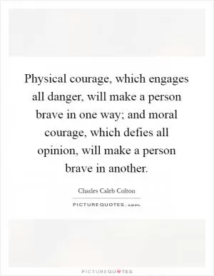 Physical courage, which engages all danger, will make a person brave in one way; and moral courage, which defies all opinion, will make a person brave in another Picture Quote #1