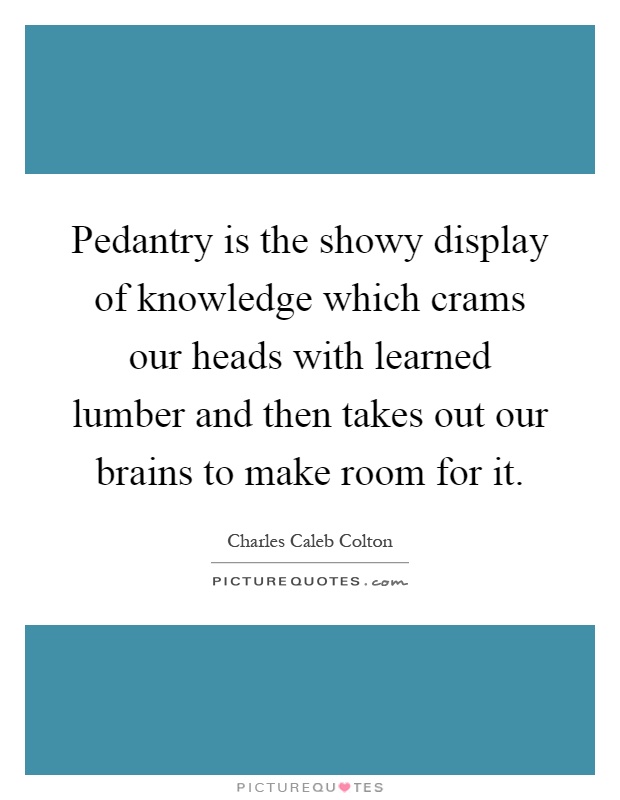Pedantry is the showy display of knowledge which crams our heads with learned lumber and then takes out our brains to make room for it Picture Quote #1