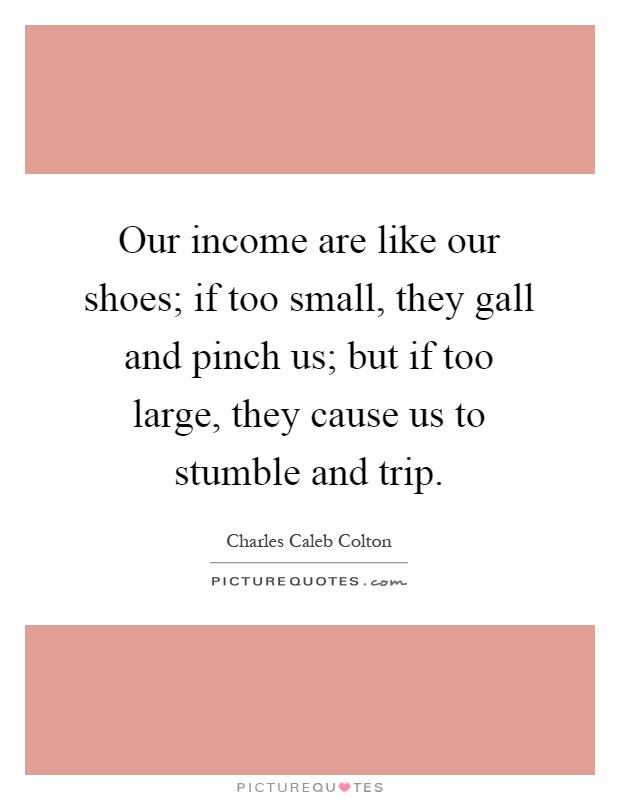 Our income are like our shoes; if too small, they gall and pinch us; but if too large, they cause us to stumble and trip Picture Quote #1