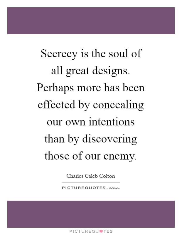 Secrecy is the soul of all great designs. Perhaps more has been effected by concealing our own intentions than by discovering those of our enemy Picture Quote #1