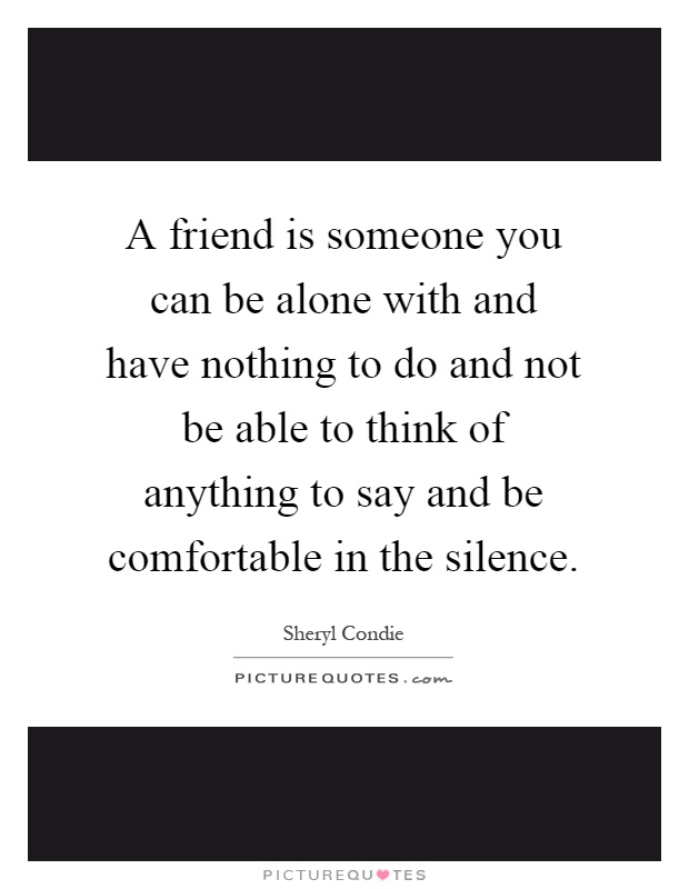 A friend is someone you can be alone with and have nothing to do and not be able to think of anything to say and be comfortable in the silence Picture Quote #1