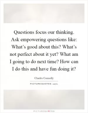 Questions focus our thinking. Ask empowering questions like: What’s good about this? What’s not perfect about it yet? What am I going to do next time? How can I do this and have fun doing it? Picture Quote #1