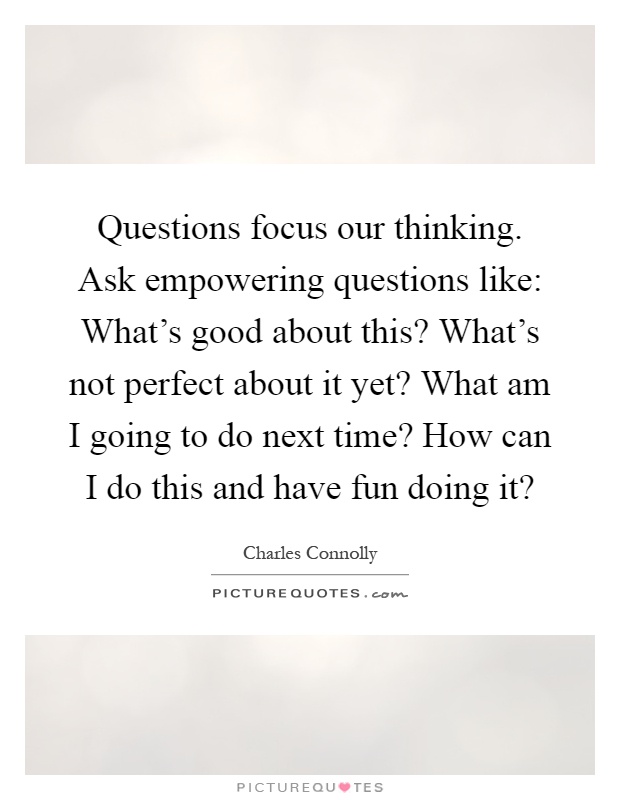 Questions focus our thinking. Ask empowering questions like: What's good about this? What's not perfect about it yet? What am I going to do next time? How can I do this and have fun doing it? Picture Quote #1