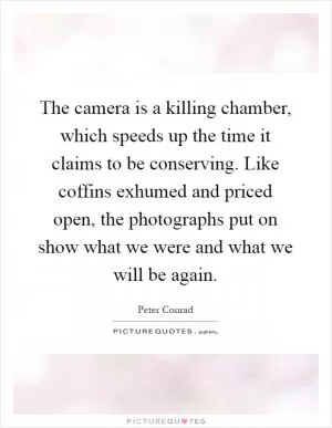 The camera is a killing chamber, which speeds up the time it claims to be conserving. Like coffins exhumed and priced open, the photographs put on show what we were and what we will be again Picture Quote #1