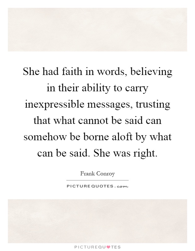 She had faith in words, believing in their ability to carry inexpressible messages, trusting that what cannot be said can somehow be borne aloft by what can be said. She was right Picture Quote #1