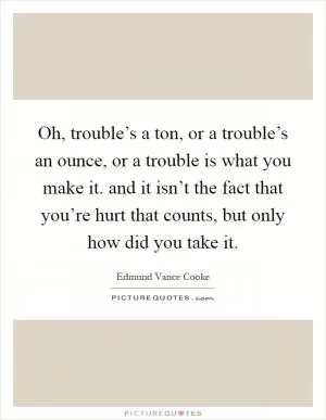 Oh, trouble’s a ton, or a trouble’s an ounce, or a trouble is what you make it. and it isn’t the fact that you’re hurt that counts, but only how did you take it Picture Quote #1