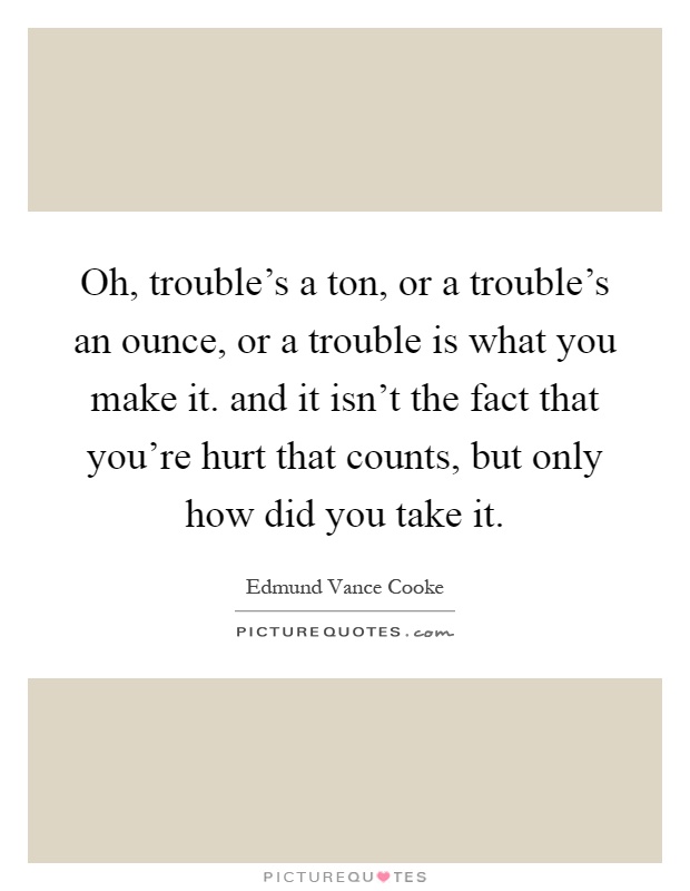 Oh, trouble's a ton, or a trouble's an ounce, or a trouble is what you make it. and it isn't the fact that you're hurt that counts, but only how did you take it Picture Quote #1