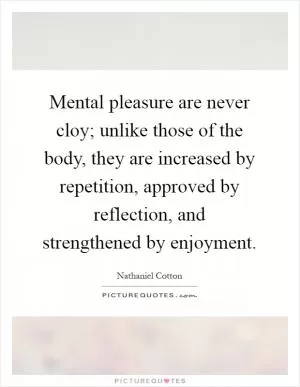 Mental pleasure are never cloy; unlike those of the body, they are increased by repetition, approved by reflection, and strengthened by enjoyment Picture Quote #1