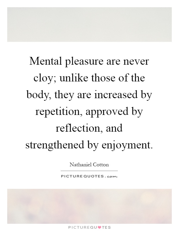 Mental pleasure are never cloy; unlike those of the body, they are increased by repetition, approved by reflection, and strengthened by enjoyment Picture Quote #1