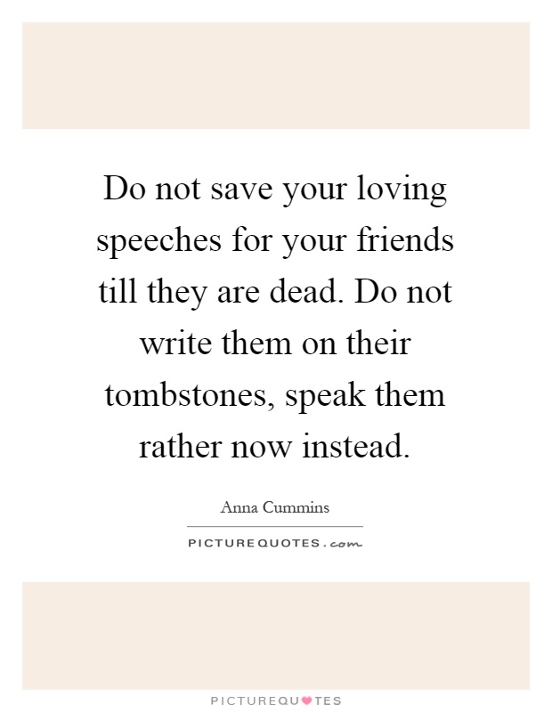 Do not save your loving speeches for your friends till they are dead. Do not write them on their tombstones, speak them rather now instead Picture Quote #1