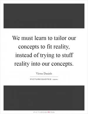 We must learn to tailor our concepts to fit reality, instead of trying to stuff reality into our concepts Picture Quote #1