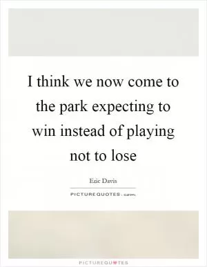 I think we now come to the park expecting to win instead of playing not to lose Picture Quote #1